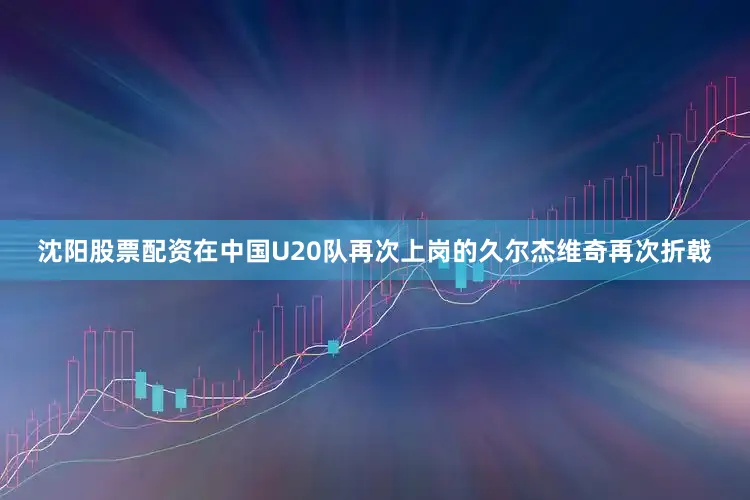 沈阳股票配资在中国U20队再次上岗的久尔杰维奇再次折戟