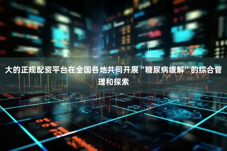 大的正规配资平台在全国各地共同开展“糖尿病缓解”的综合管理和探索