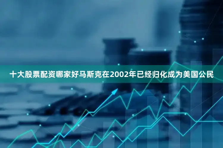 十大股票配资哪家好马斯克在2002年已经归化成为美国公民