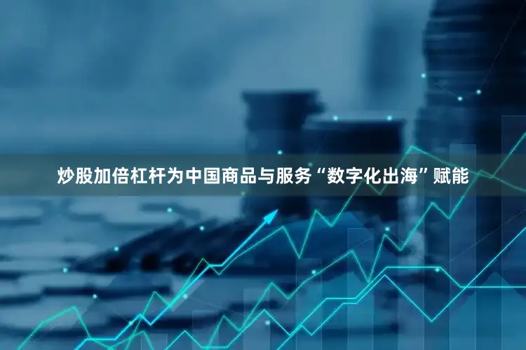 炒股加倍杠杆为中国商品与服务“数字化出海”赋能
