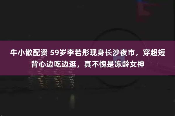 牛小散配资 59岁李若彤现身长沙夜市，穿超短背心边吃边逛，真不愧是冻龄女神