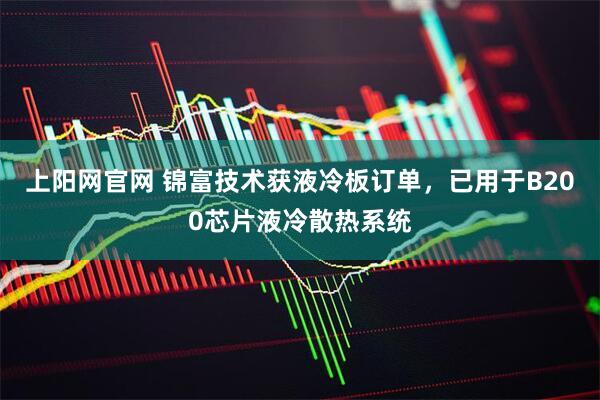 上阳网官网 锦富技术获液冷板订单，已用于B200芯片液冷散热系统