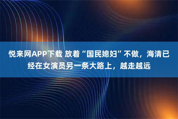 悦来网APP下载 放着“国民媳妇”不做，海清已经在女演员另一条大路上，越走越远