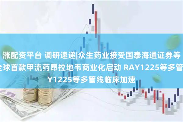 涨配资平台 调研速递|众生药业接受国泰海通证券等机构调研 全球首款甲流药昂拉地韦商业化启动 RAY1225等多管线临床加速