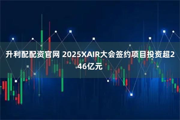 升利配配资官网 2025XAIR大会签约项目投资超246亿元