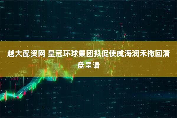 越大配资网 皇冠环球集团拟促使威海润禾撤回清盘呈请