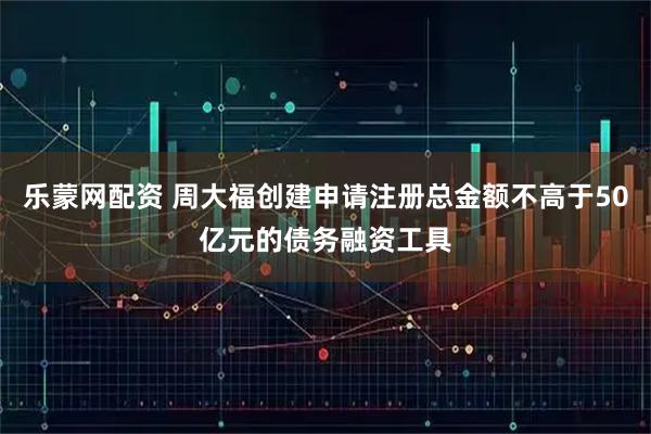 乐蒙网配资 周大福创建申请注册总金额不高于50亿元的债务融资工具