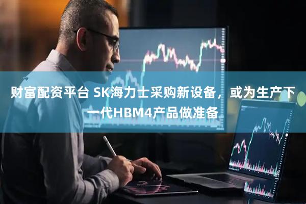 财富配资平台 SK海力士采购新设备，或为生产下一代HBM4产品做准备