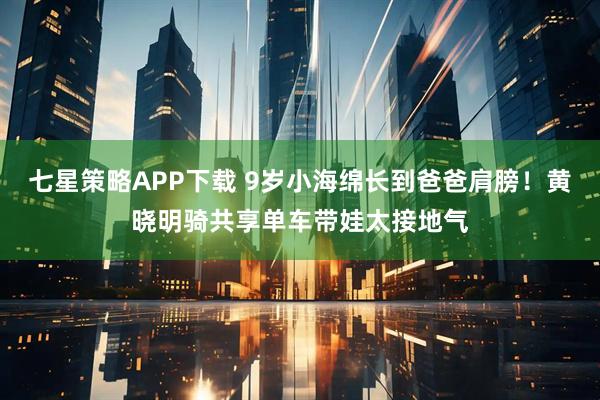 七星策略APP下载 9岁小海绵长到爸爸肩膀!黄晓明骑共享单车带娃太接地气