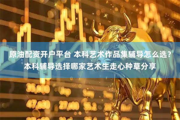 原油配资开户平台 本科艺术作品集辅导怎么选?本科辅导选择哪家艺术生走心种草分享