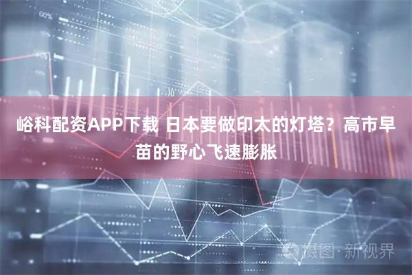 峪科配资APP下载 日本要做印太的灯塔？高市早苗的野心飞速膨胀