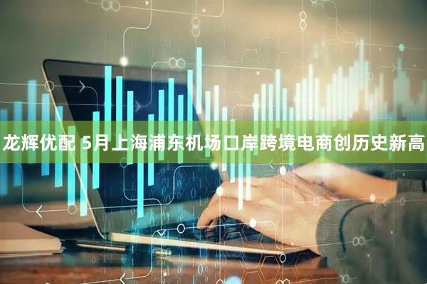 龙辉优配 5月上海浦东机场口岸跨境电商创历史新高