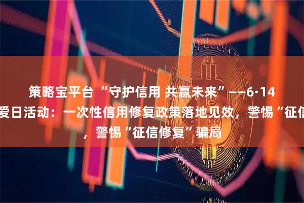 策略宝平台 “守护信用 共赢未来”——6·14信用记录关爱日活动：一次性信用修复政策落地见效，警惕“征信修复”骗局